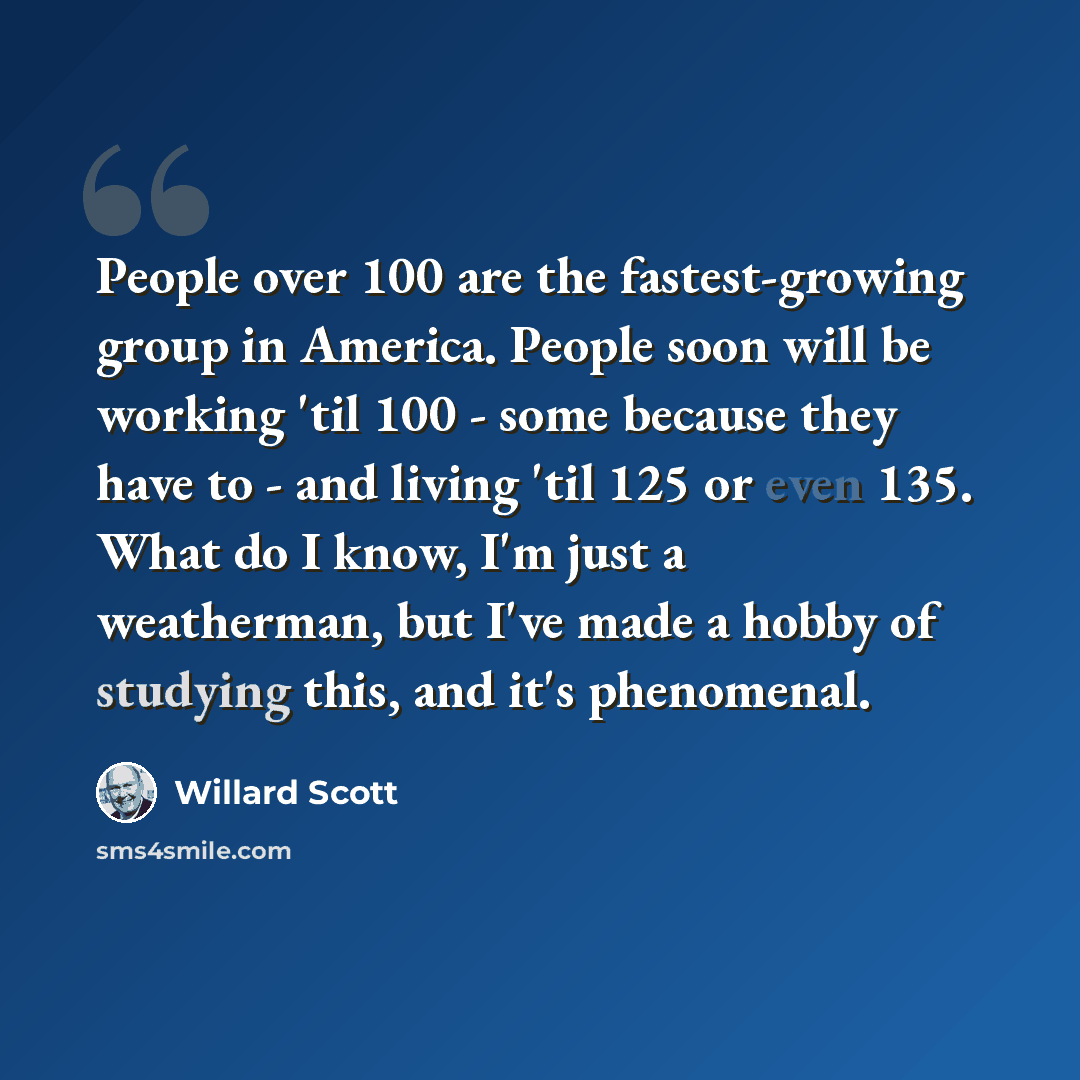 “People over 100 are the fastest-growing group in America. People soon will be working 'til 100 - some because they have to - and living 'til 125 or even 135. What do I know, I'm just a weatherman, but I've made a hobby of studying this, and it's phenomenal.” quote by Willard Scott