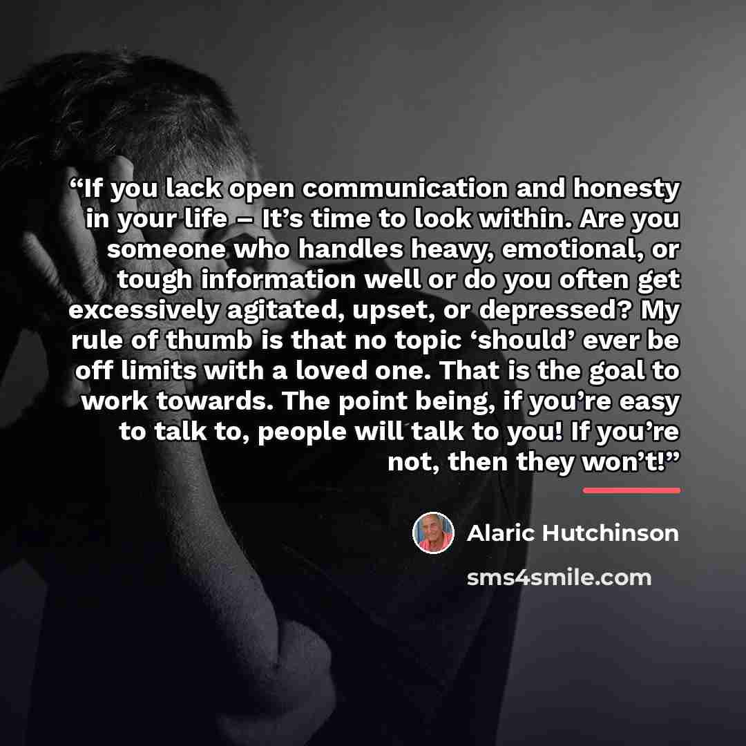 “If you lack open communication and honesty in your life – It’s time to look within. Are you someone who handles heavy, emotional, or tough information well or do you often get excessively agitated, upset, or depressed? My rule of thumb is that no topic ‘should’ ever be off limits with a loved one…” quote by Alaric Hutchinson