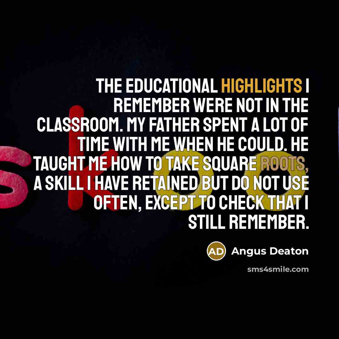 “The educational highlights I remember were not in the classroom. My father spent a lot of time with me when he could. He taught me how to take square roots, a skill I have retained but do not use often, except to check that I still remember.” quote by Angus Deaton