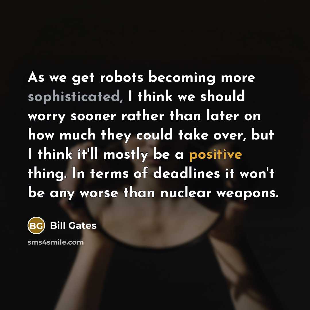 “As we get robots becoming more sophisticated, I think we should worry sooner rather than later on how much they could take over, but I think it'll mostly be a positive thing. In terms of deadlines it won't be any worse than nuclear weapons.” quote by Bill Gates
