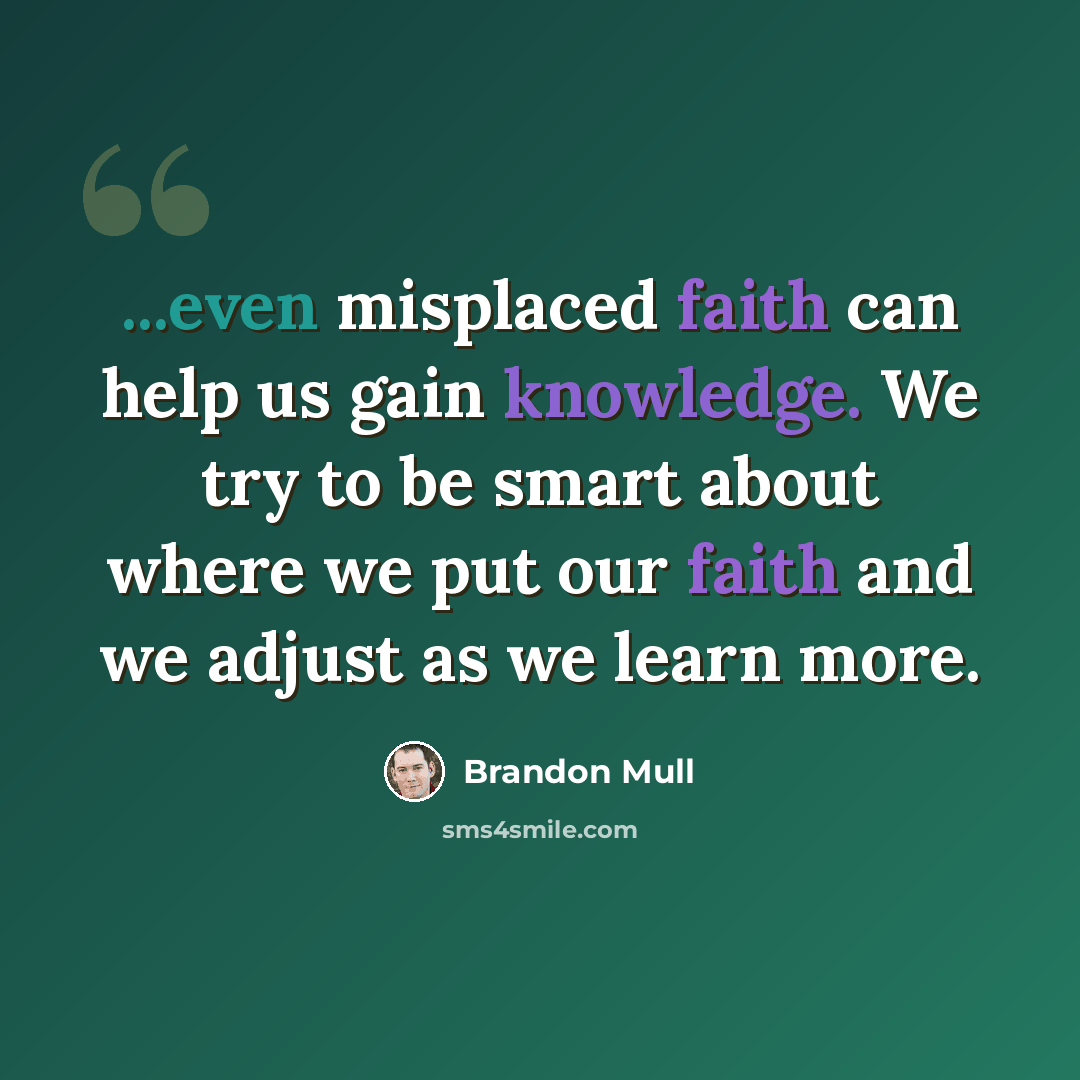 “...even misplaced faith can help us gain knowledge. We try to be smart about where we put our faith and we adjust as we learn more.” quote by Brandon Mull