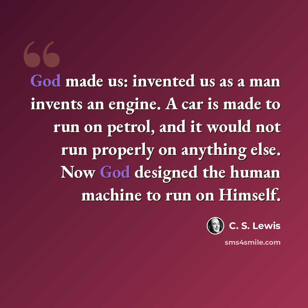 “God made us: invented us as a man invents an engine. A car is made to run on petrol, and it would not run properly on anything else. Now God designed the human machine to run on Himself.” quote by C. S. Lewis