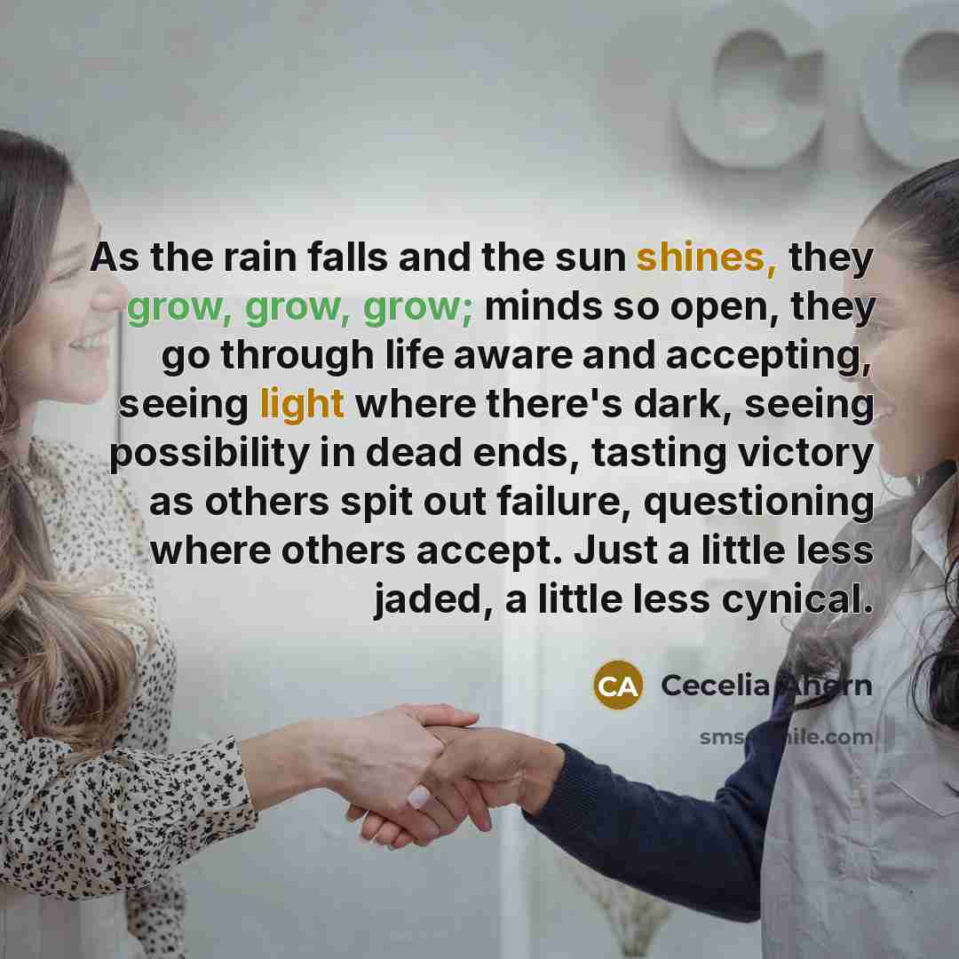 “As the rain falls and the sun shines, they grow, grow, grow; minds so open, they go through life aware and accepting, seeing light where there's dark, seeing possibility in dead ends, tasting victory as others spit out failure, questioning where others accept. Just a little less jaded, a little…” quote by Cecelia Ahern