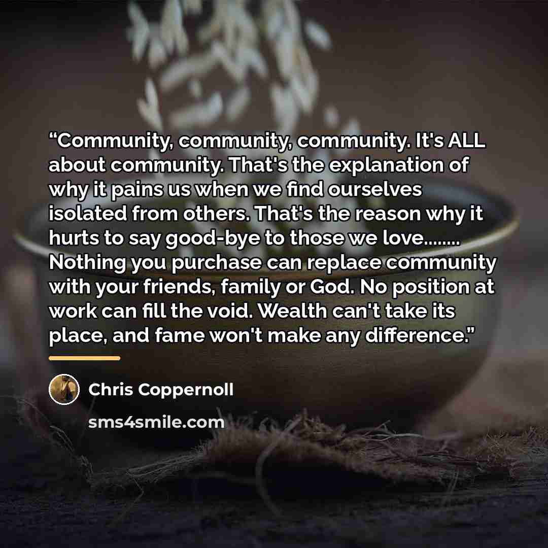“Community, community, community. It's ALL about community. That's the explanation of why it pains us when we find ourselves isolated from others. That's the reason why it hurts to say good-bye to those we love… Nothing you purchase can replace community with your friends, family or God. No…” quote by Chris Coppernoll