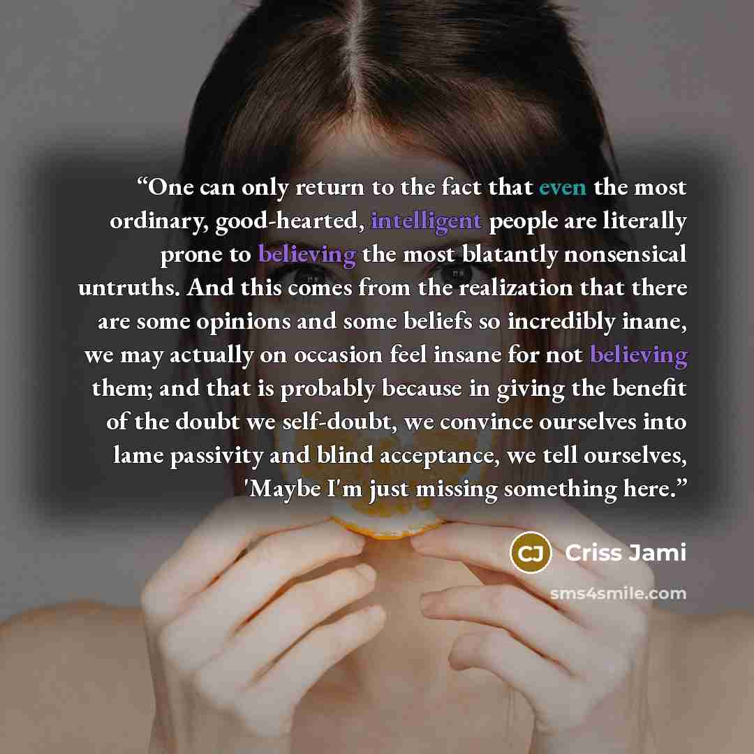 “One can only return to the fact that even the most ordinary, good-hearted, intelligent people are literally prone to believing the most blatantly nonsensical untruths. And this comes from the realization that there are some opinions and some beliefs so incredibly inane, we may actually on occasion…” quote by Criss Jami