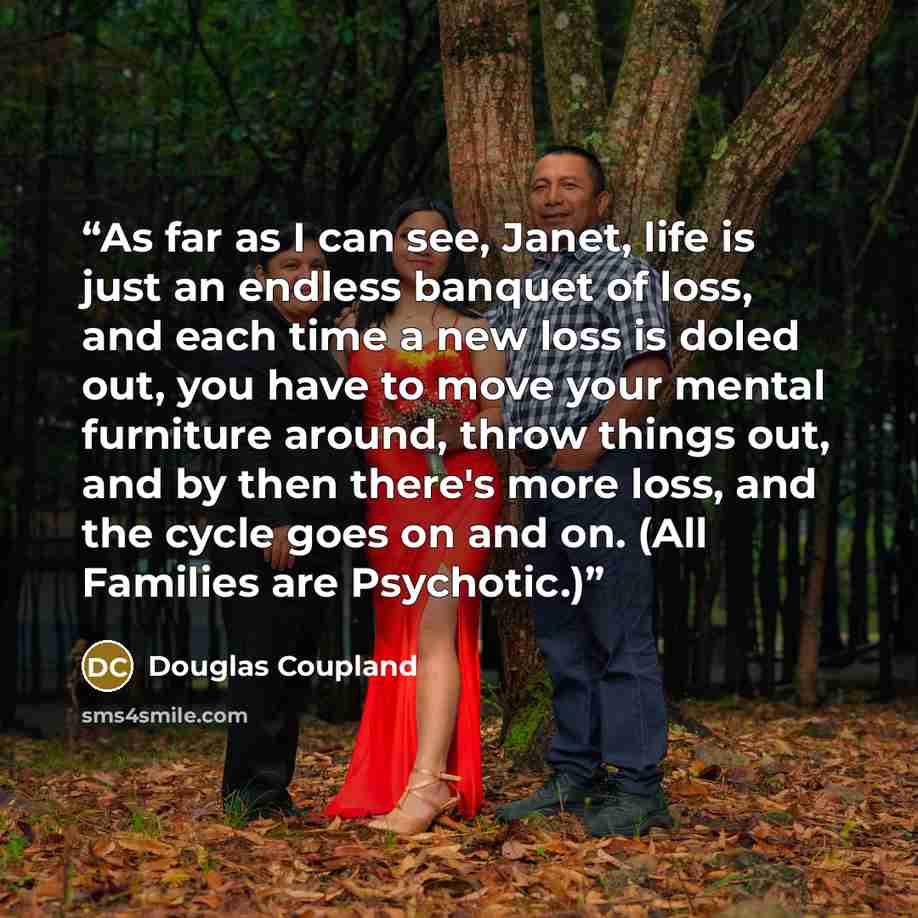 “As far as I can see, Janet, life is just an endless banquet of loss, and each time a new loss is doled out, you have to move your mental furniture around, throw things out, and by then there's more loss, and the cycle goes on and on. (All Families are Psychotic.)” quote by Douglas Coupland