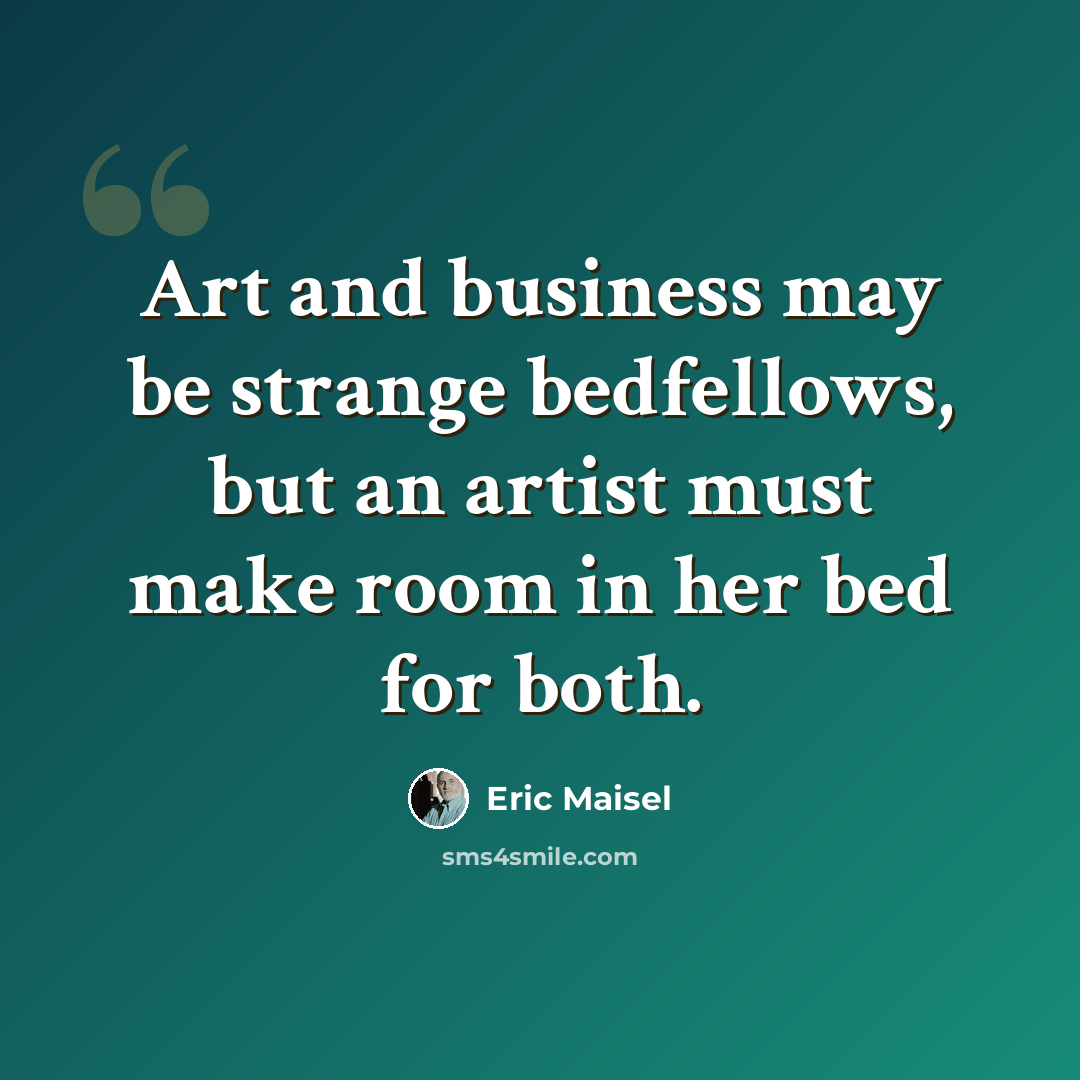 “Art and business may be strange bedfellows, but an artist must make room in her bed for both.” quote by Eric Maisel