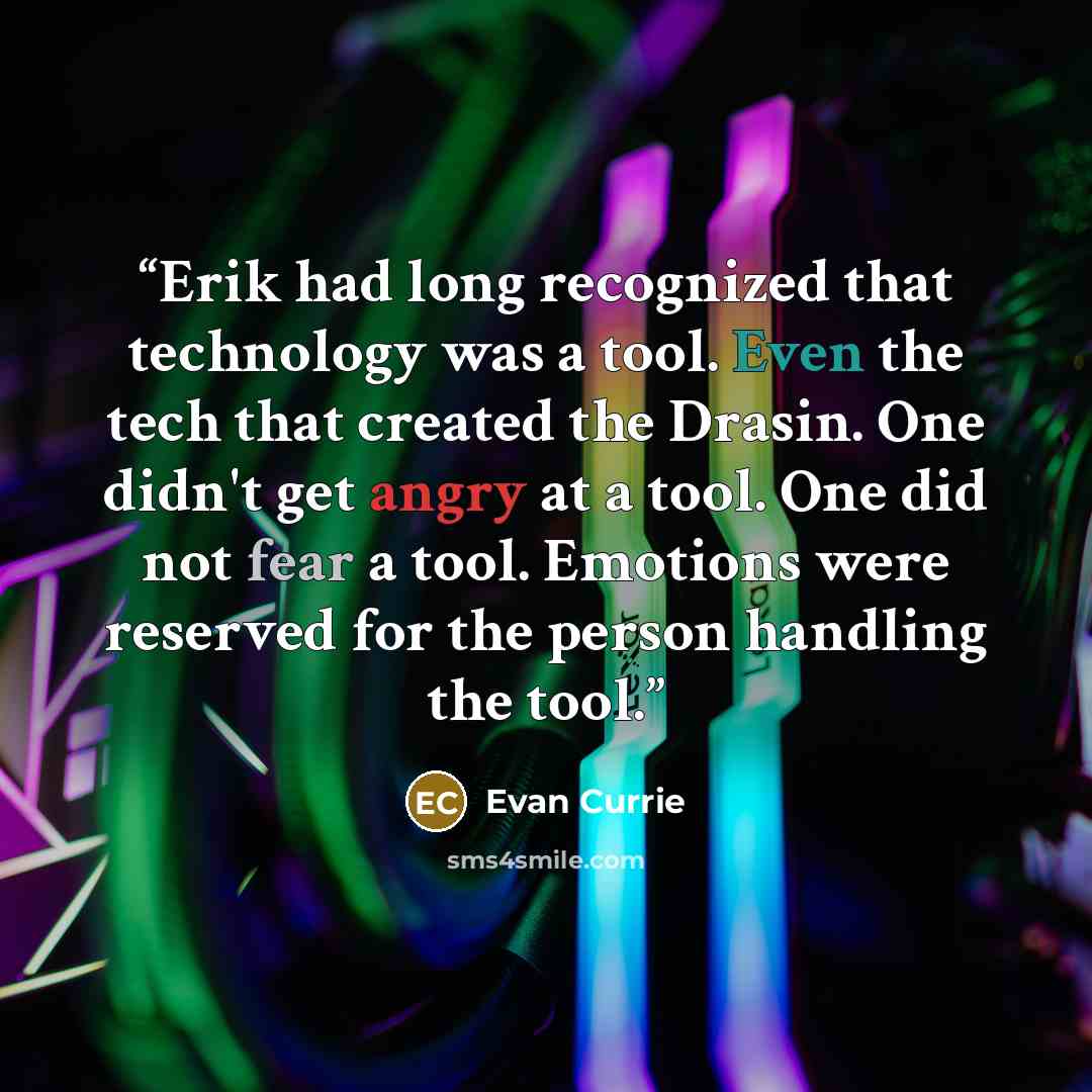 “Erik had long recognized that technology was a tool. Even the tech that created the Drasin. One didn't get angry at a tool. One did not fear a tool. Emotions were reserved for the person handling the tool.” quote by Evan Currie