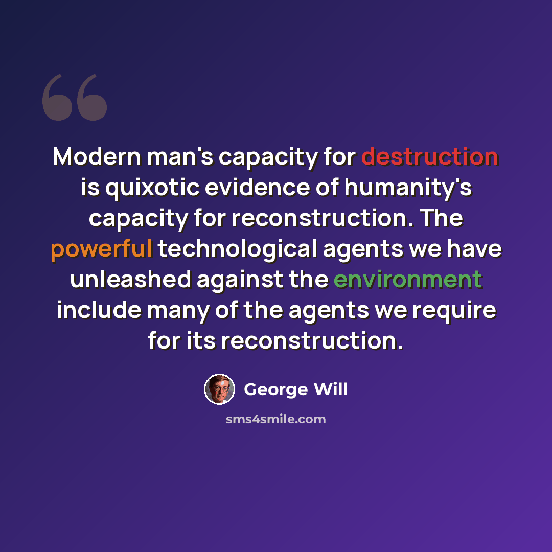 “Modern man's capacity for destruction is quixotic evidence of humanity's capacity for reconstruction. The powerful technological agents we have unleashed against the environment include many of the agents we require for its reconstruction.” quote by George Will