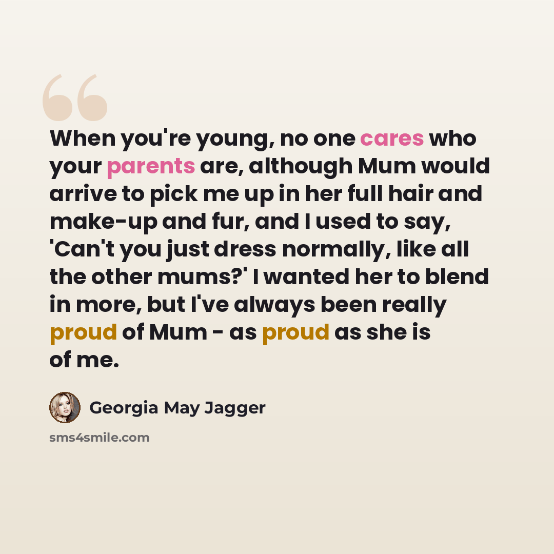 “When you're young, no one cares who your parents are, although Mum would arrive to pick me up in her full hair and make-up and fur, and I used to say, 'Can't you just dress normally, like all the other mums?' I wanted her to blend in more, but I've always been really proud of Mum - as proud as she…” quote by Georgia May Jagger