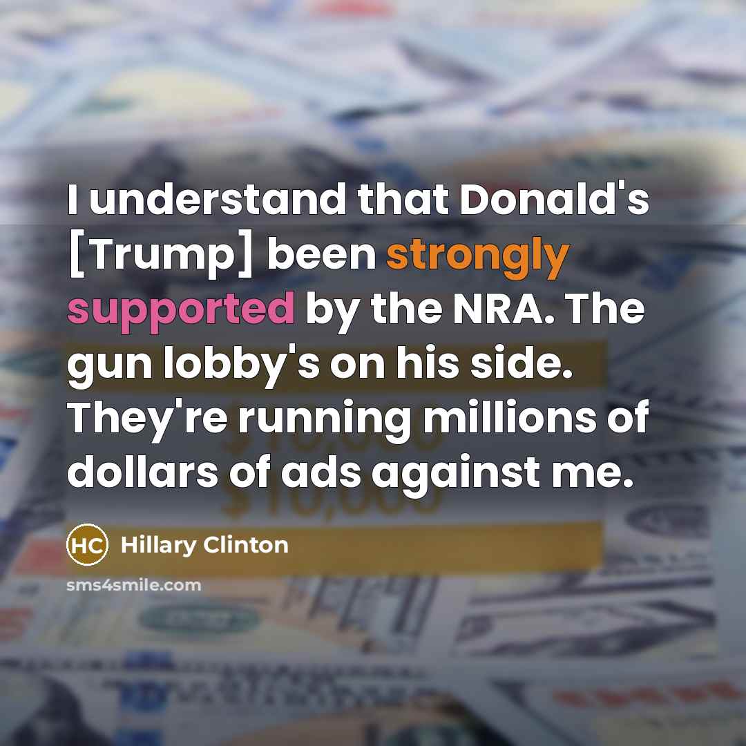 “I understand that Donald's [Trump] been strongly supported by the NRA. The gun lobby's on his side. They're running millions of dollars of ads against me.” quote by Hillary Clinton