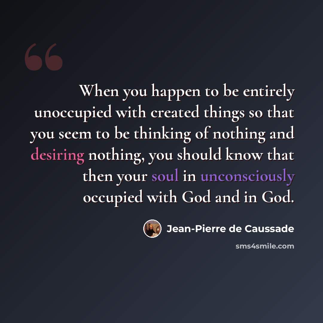 “When you happen to be entirely unoccupied with created things so that you seem to be thinking of nothing and desiring nothing, you should know that then your soul in unconsciously occupied with God and in God.” quote by Jean-Pierre de Caussade