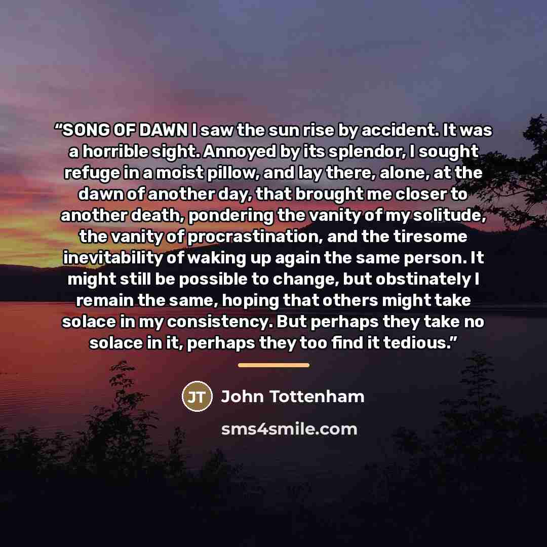 “SONG OF DAWN I saw the sun rise by accident. It was a horrible sight. Annoyed by its splendor, I sought refuge in a moist pillow, and lay there, alone, at the dawn of another day, that brought me closer to another death, pondering the vanity of my solitude, the vanity of procrastination, and the…” quote by John Tottenham