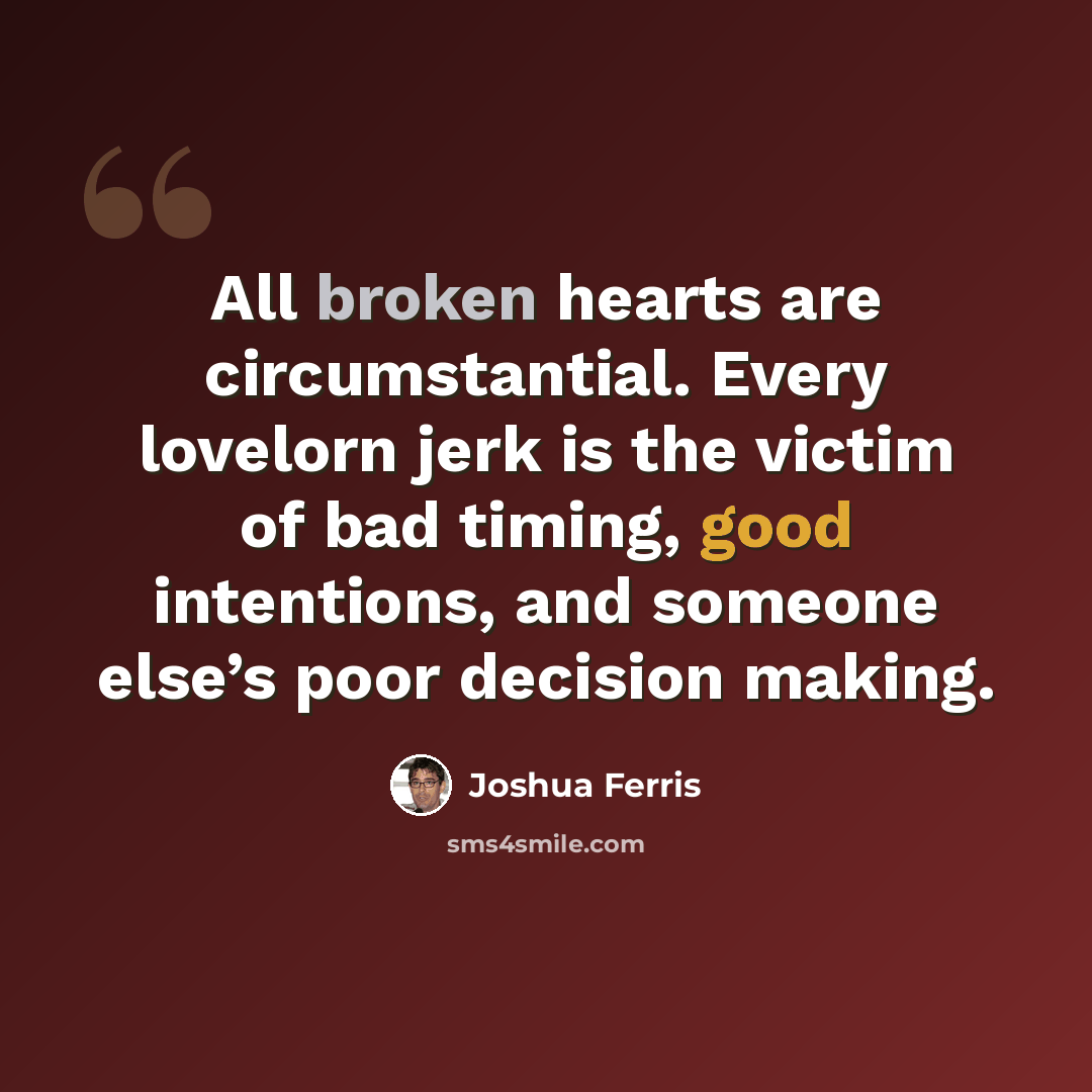 “All broken hearts are circumstantial. Every lovelorn jerk is the victim of bad timing, good intentions, and someone else’s poor decision making.” quote by Joshua Ferris