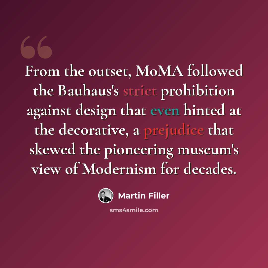 “From the outset, MoMA followed the Bauhaus's strict prohibition against design that even hinted at the decorative, a prejudice that skewed the pioneering museum's view of Modernism for decades.” quote by Martin Filler