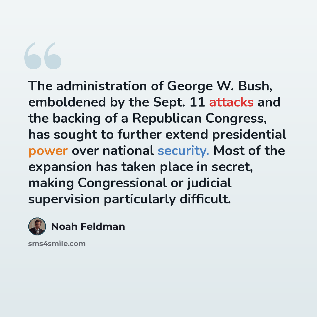 “The administration of George W. Bush, emboldened by the Sept. 11 attacks and the backing of a Republican Congress, has sought to further extend presidential power over national security. Most of the expansion has taken place in secret, making Congressional or judicial supervision particularly…” quote by Noah Feldman