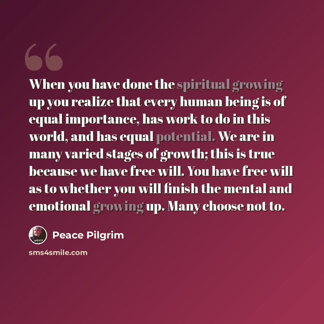“When you have done the spiritual growing up you realize that every human being is of equal importance, has work to do in this world, and has equal potential. We are in many varied stages of growth; this is true because we have free will. You have free will as to whether you will finish the mental…” quote by Peace Pilgrim