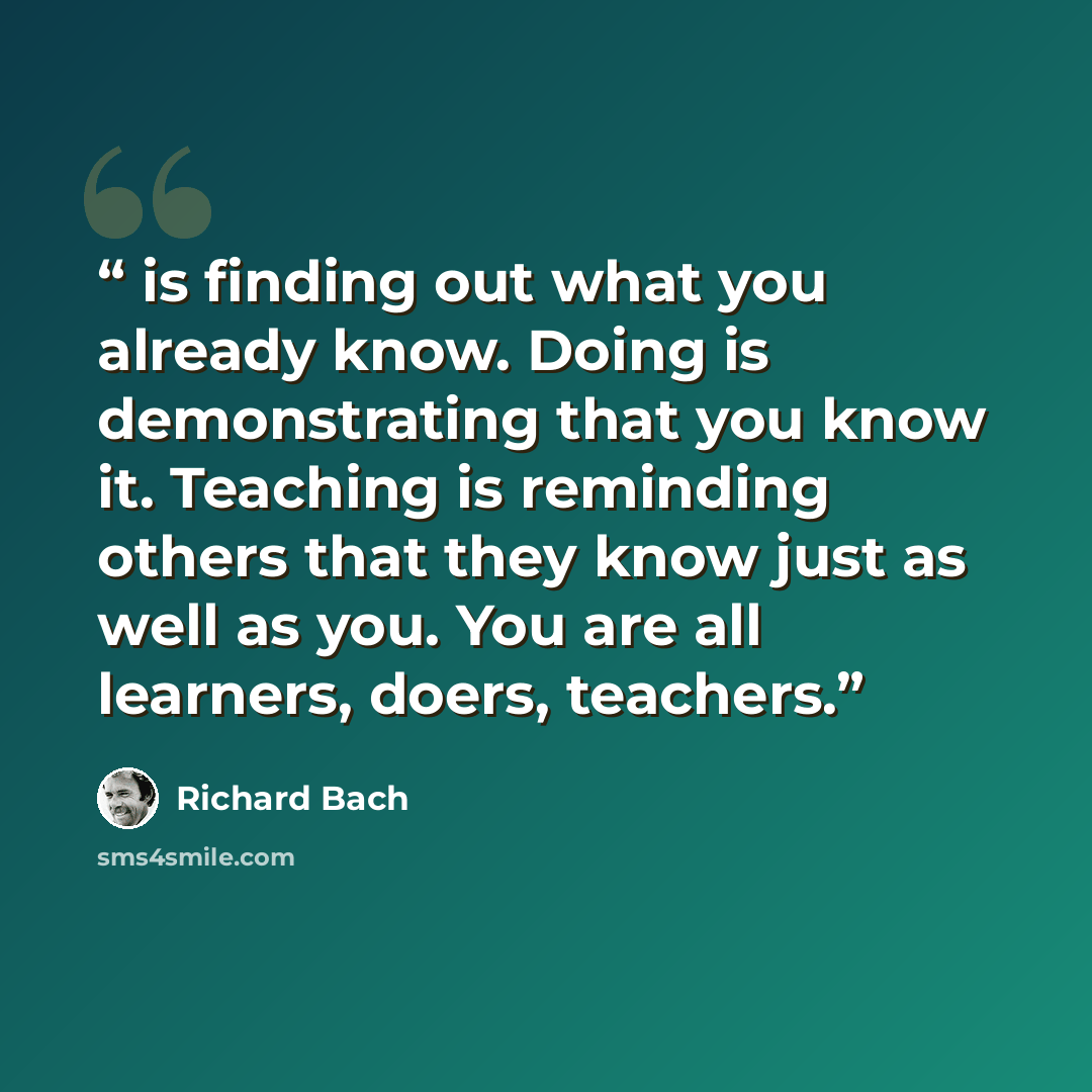 “is finding out what you already know. Doing is demonstrating that you know it. Teaching is reminding others that they know just as well as you. You are all learners, doers, teachers.” quote by Richard Bach