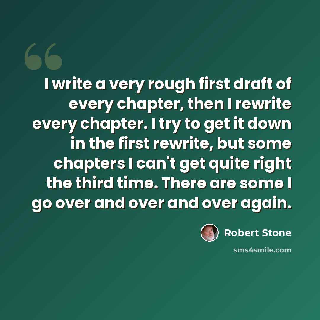 “I write a very rough first draft of every chapter, then I rewrite every chapter. I try to get it down in the first rewrite, but some chapters I can't get quite right the third time. There are some I go over and over and over again.” quote by Robert Stone