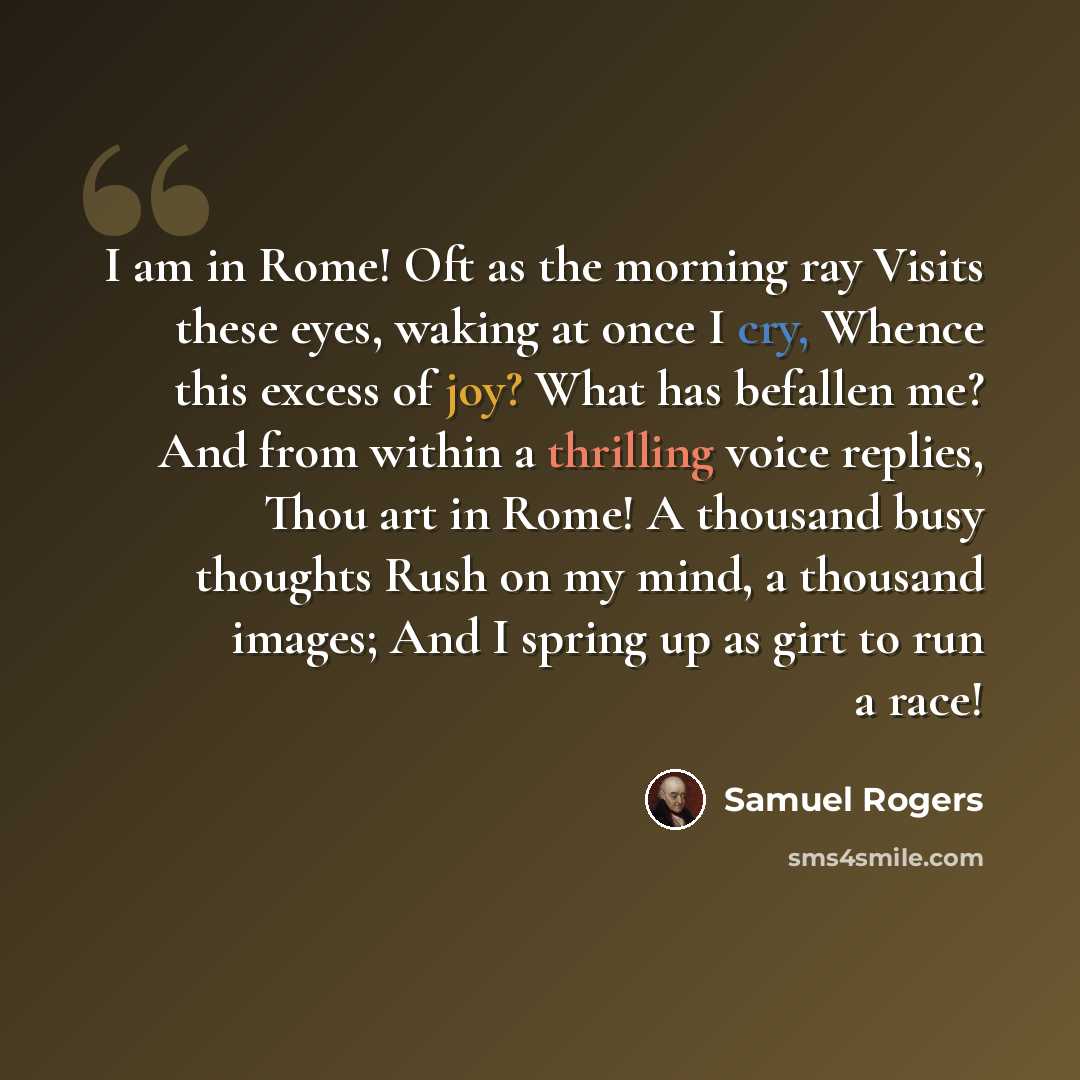 “I am in Rome! Oft as the morning ray Visits these eyes, waking at once I cry, Whence this excess of joy? What has befallen me? And from within a thrilling voice replies, Thou art in Rome! A thousand busy thoughts Rush on my mind, a thousand images; And I spring up as girt to run a race!” quote by Samuel Rogers