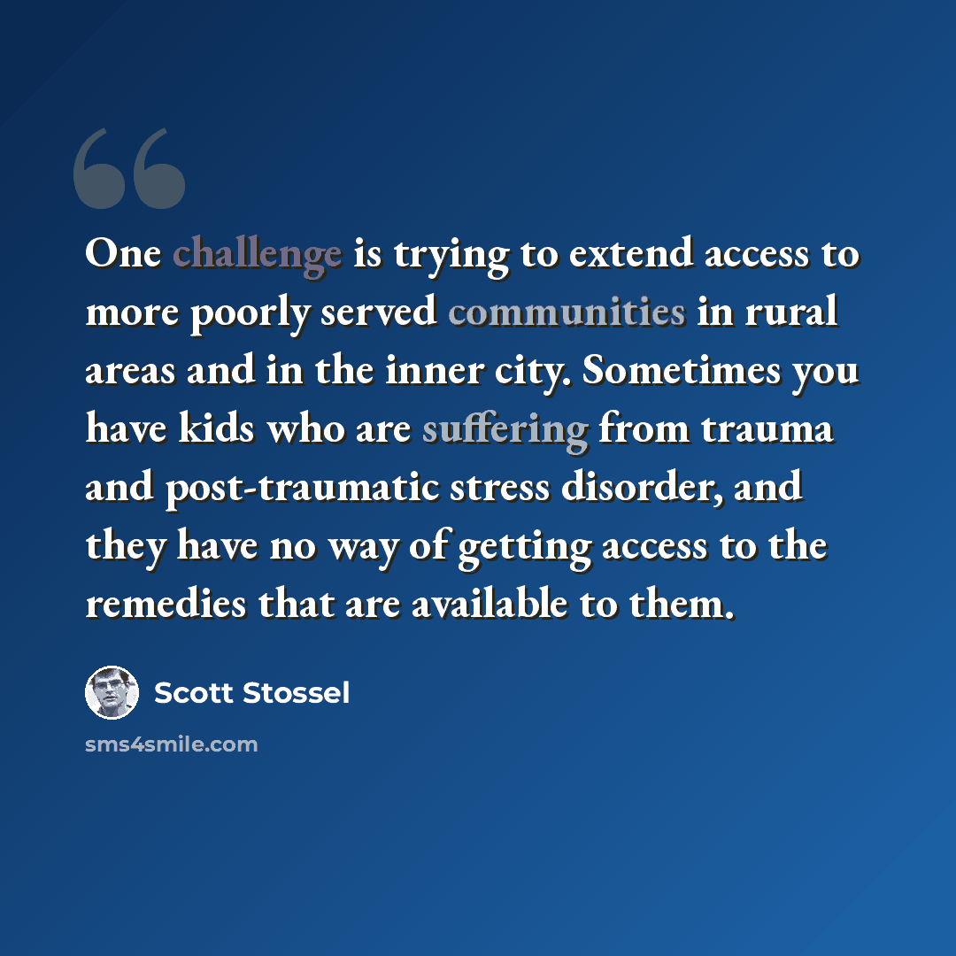 “One challenge is trying to extend access to more poorly served communities in rural areas and in the inner city. Sometimes you have kids who are suffering from trauma and post-traumatic stress disorder, and they have no way of getting access to the remedies that are available to them.” quote by Scott Stossel