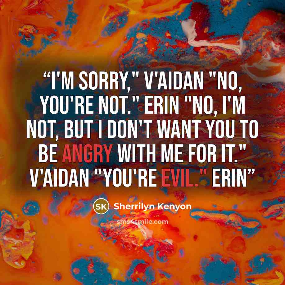 “I'm sorry," V'Aidan "No, you're not." Erin "No, I'm not, but I don't want you to be angry with me for it." V'Aidan "You're evil." Erin” quote by Sherrilyn Kenyon