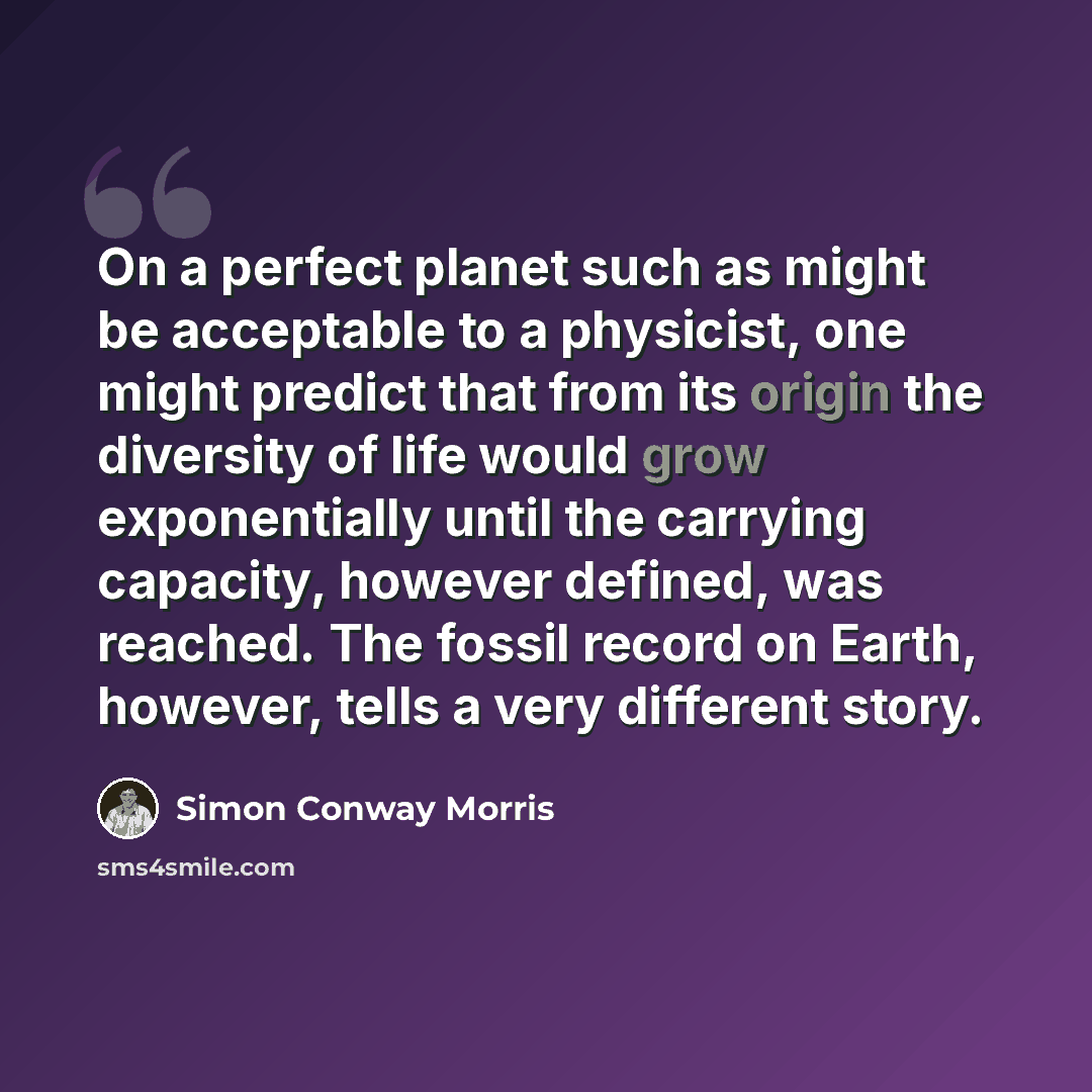 “On a perfect planet such as might be acceptable to a physicist, one might predict that from its origin the diversity of life would grow exponentially until the carrying capacity, however defined, was reached. The fossil record on Earth, however, tells a very different story.” quote by Simon Conway Morris