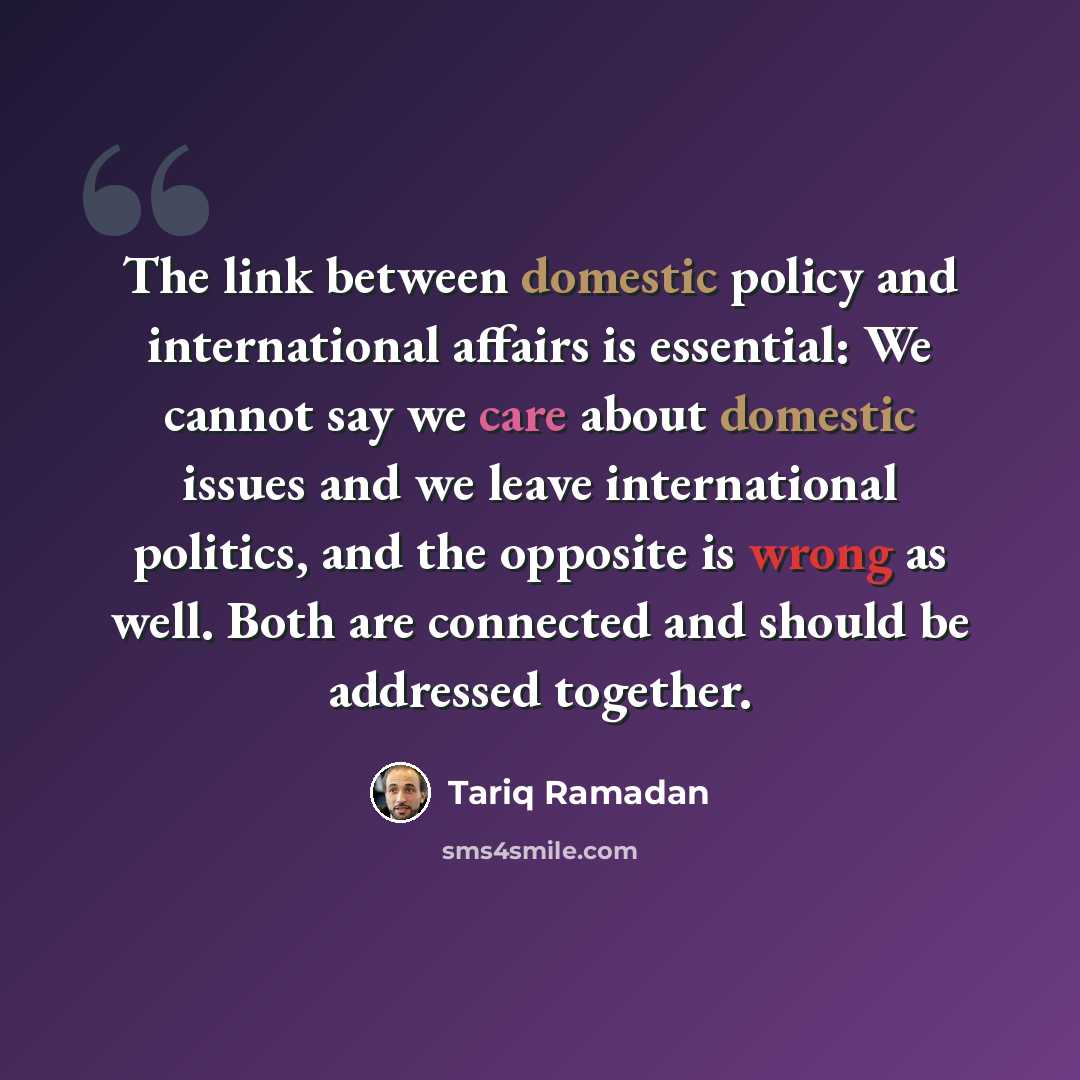 “The link between domestic policy and international affairs is essential: We cannot say we care about domestic issues and we leave international politics, and the opposite is wrong as well. Both are connected and should be addressed together.” quote by Tariq Ramadan