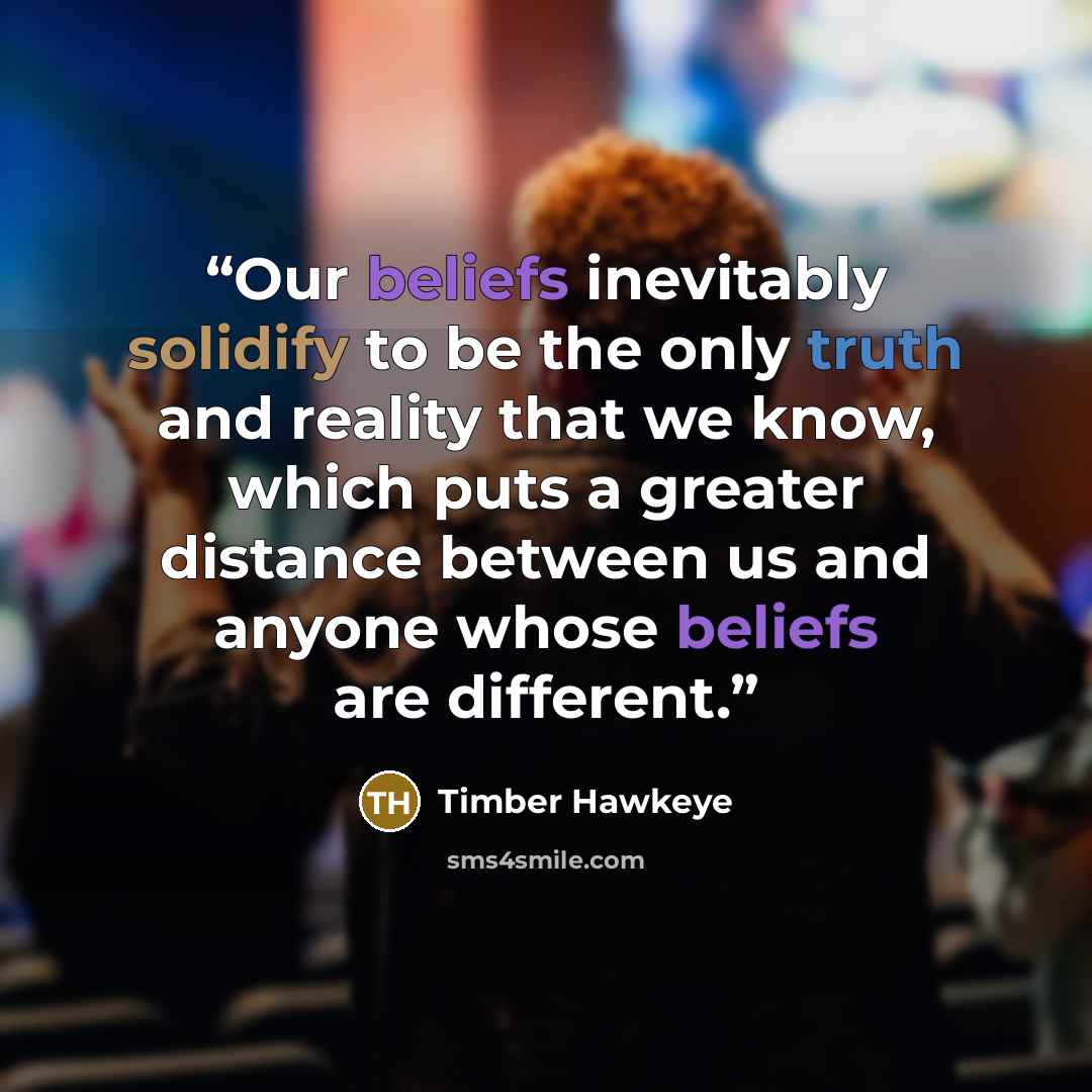 “Our beliefs inevitably solidify to be the only truth and reality that we know, which puts a greater distance between us and anyone whose beliefs are different.” quote by Timber Hawkeye