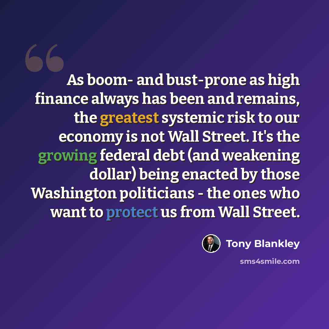 “As boom- and bust-prone as high finance always has been and remains, the greatest systemic risk to our economy is not Wall Street. It's the growing federal debt (and weakening dollar) being enacted by those Washington politicians - the ones who want to protect us from Wall Street.” quote by Tony Blankley
