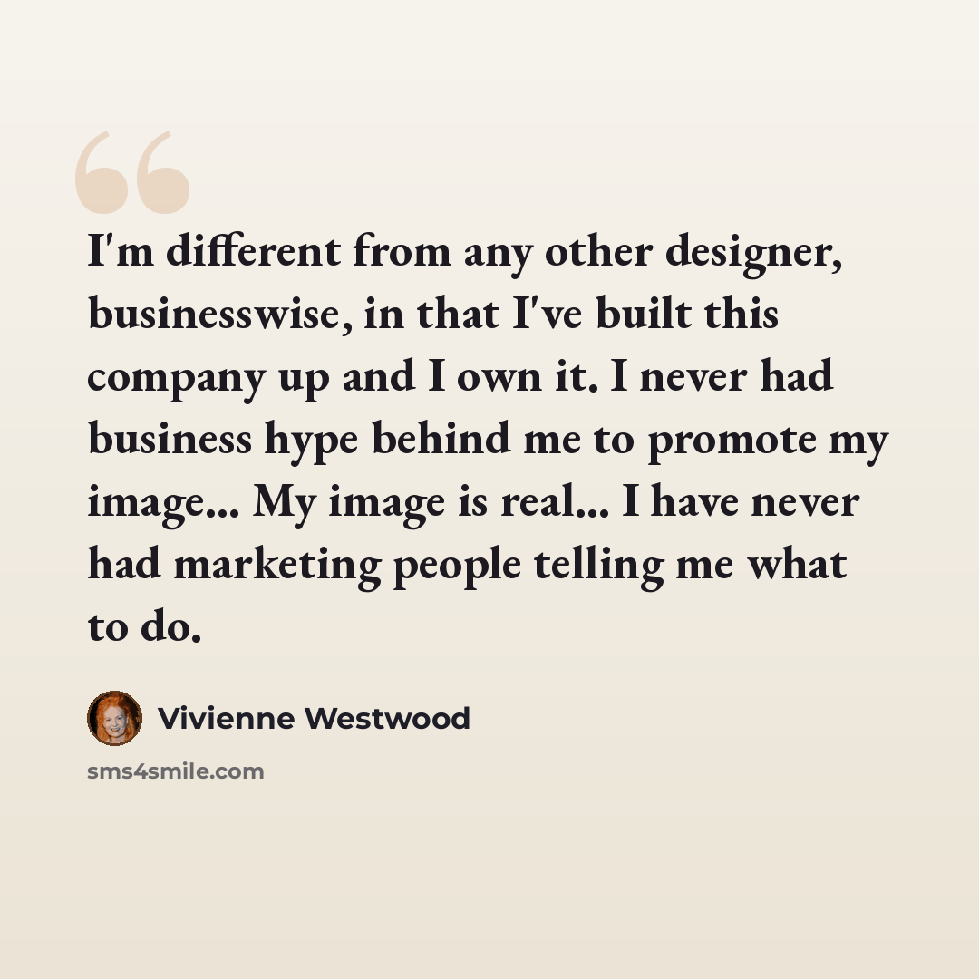 “I'm different from any other designer, businesswise, in that I've built this company up and I own it. I never had business hype behind me to promote my image... My image is real... I have never had marketing people telling me what to do.” quote by Vivienne Westwood