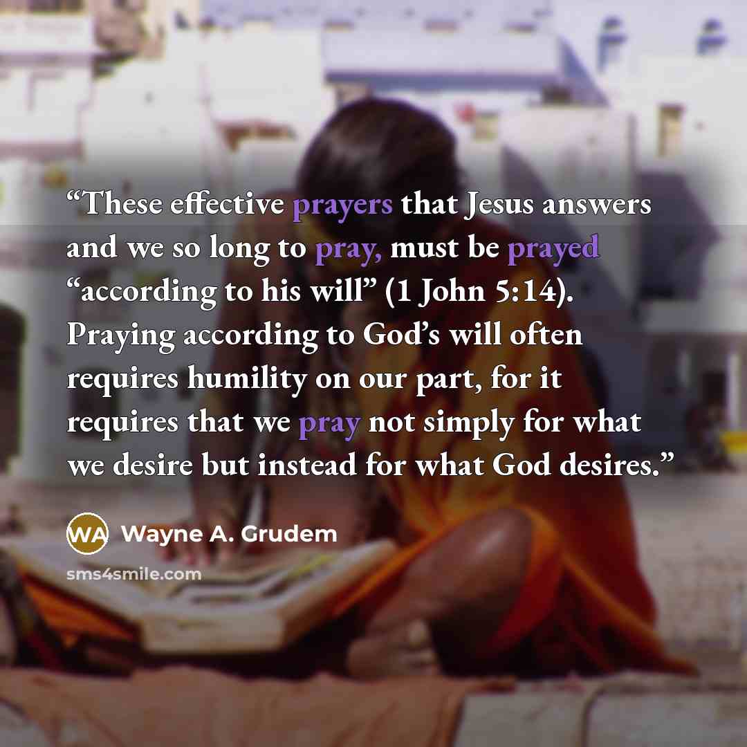 “These effective prayers that Jesus answers and we so long to pray, must be prayed “according to his will” (1 John 5:14). Praying according to God’s will often requires humility on our part, for it requires that we pray not simply for what we desire but instead for what God desires.” quote by Wayne A. Grudem