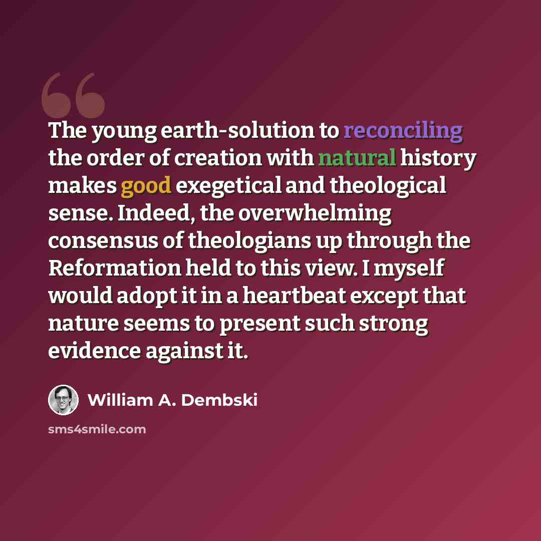 “The young earth-solution to reconciling the order of creation with natural history makes good exegetical and theological sense. Indeed, the overwhelming consensus of theologians up through the Reformation held to this view. I myself would adopt it in a heartbeat except that nature seems to present…” quote by William A. Dembski