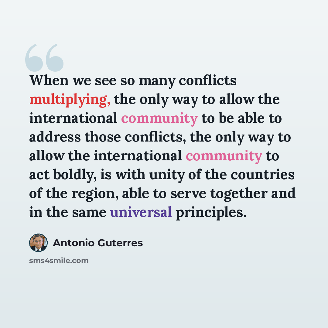 “When we see so many conflicts multiplying, the only way to allow the international community to be able to address those conflicts, the only way to allow the international community to act boldly, is with unity of the countries of the region, able to serve together and in the same universal…” quote by Antonio Guterres