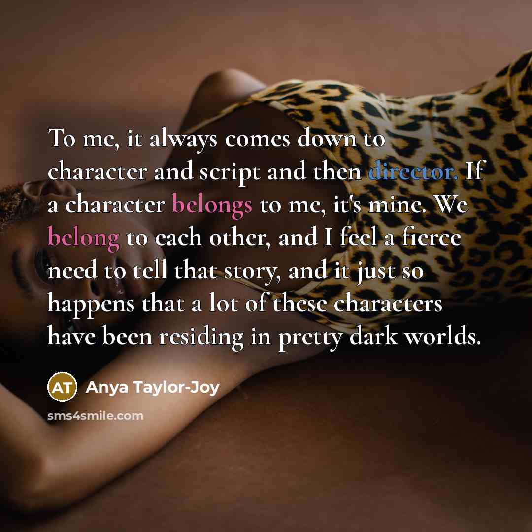 “To me, it always comes down to character and script and then director. If a character belongs to me, it's mine. We belong to each other, and I feel a fierce need to tell that story, and it just so happens that a lot of these characters have been residing in pretty dark worlds.” quote by Anya Taylor-Joy