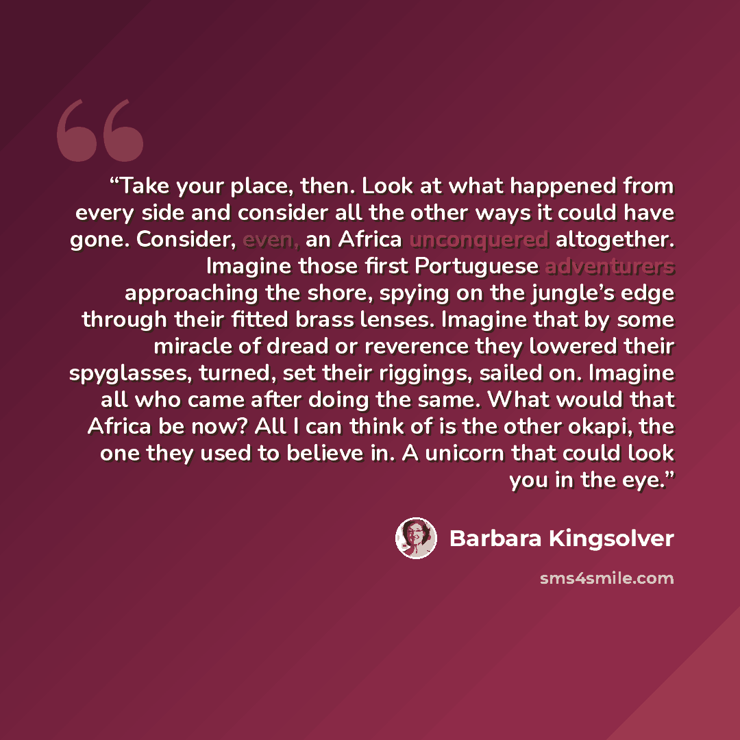 “Take your place, then. Look at what happened from every side and consider all the other ways it could have gone. Consider, even, an Africa unconquered altogether. Imagine those first Portuguese adventurers approaching the shore, spying on the jungle’s edge through their fitted brass lenses…” quote by Barbara Kingsolver