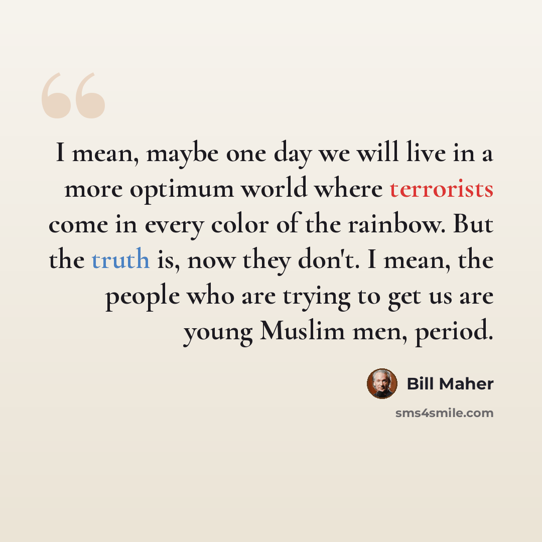 “I mean, maybe one day we will live in a more optimum world where terrorists come in every color of the rainbow. But the truth is, now they don't. I mean, the people who are trying to get us are young Muslim men, period.” quote by Bill Maher