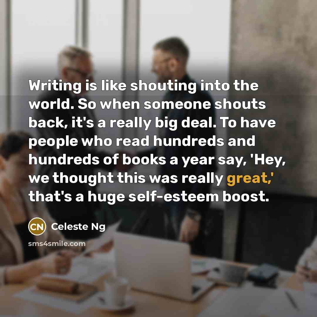 “Writing is like shouting into the world. So when someone shouts back, it's a really big deal. To have people who read hundreds and hundreds of books a year say, 'Hey, we thought this was really great,' that's a huge self-esteem boost.” quote by Celeste Ng