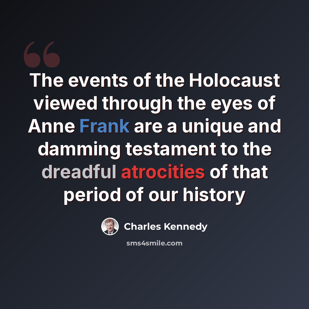 “The events of the Holocaust viewed through the eyes of Anne Frank are a unique and damming testament to the dreadful atrocities of that period of our history” quote by Charles Kennedy