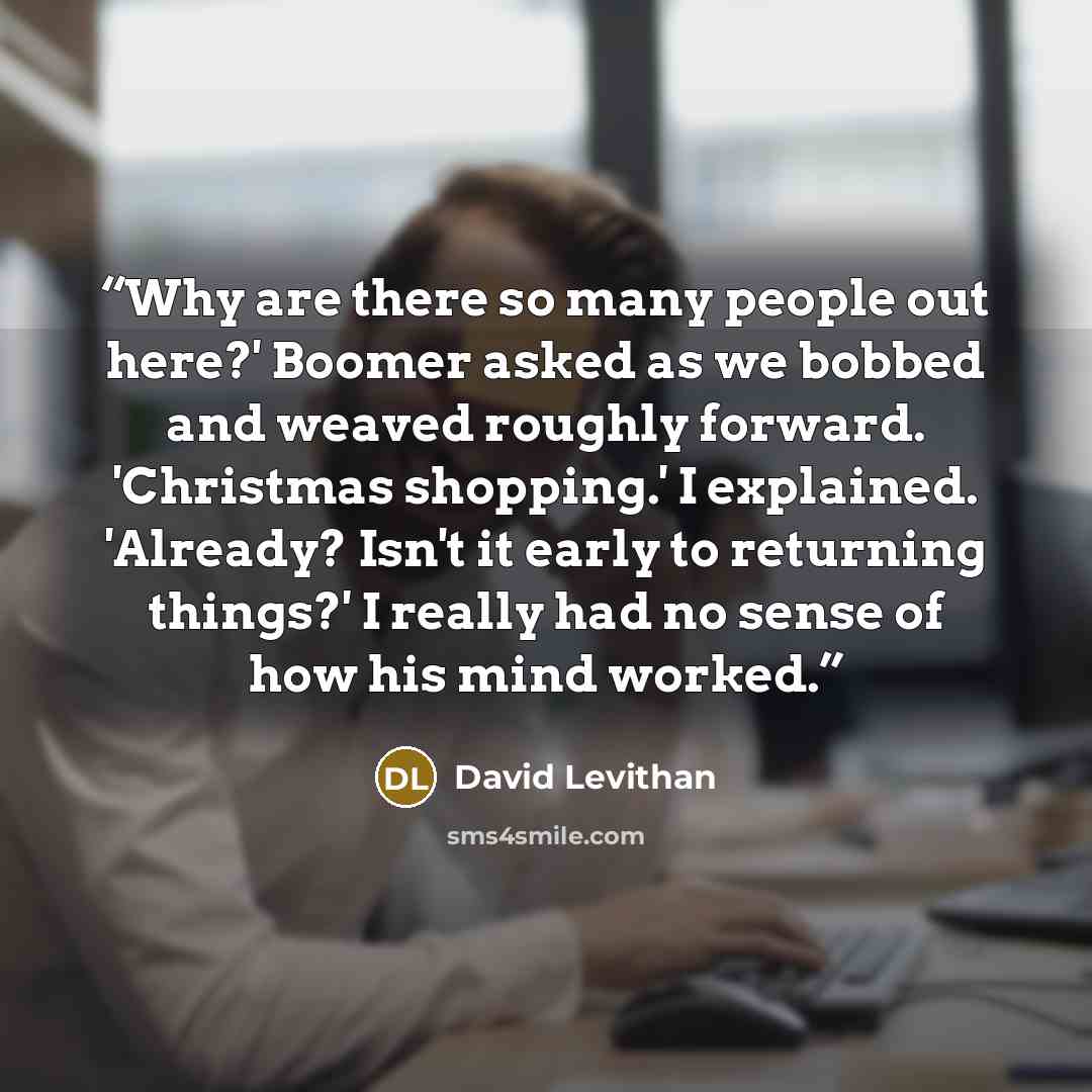 “Why are there so many people out here?' Boomer asked as we bobbed and weaved roughly forward. 'Christmas shopping.' I explained. 'Already? Isn't it early to returning things?' I really had no sense of how his mind worked.” quote by David Levithan