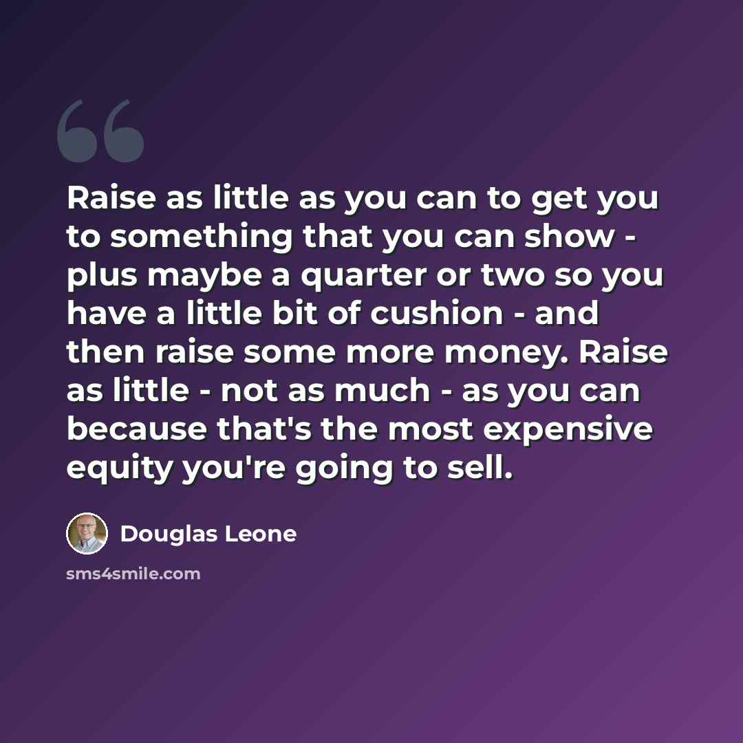 “Raise as little as you can to get you to something that you can show - plus maybe a quarter or two so you have a little bit of cushion - and then raise some more money. Raise as little - not as much - as you can because that's the most expensive equity you're going to sell.” quote by Douglas Leone