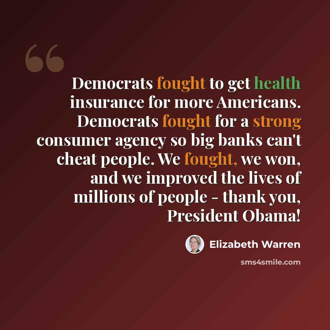 “Democrats fought to get health insurance for more Americans. Democrats fought for a strong consumer agency so big banks can't cheat people. We fought, we won, and we improved the lives of millions of people - thank you, President Obama!” quote by Elizabeth Warren