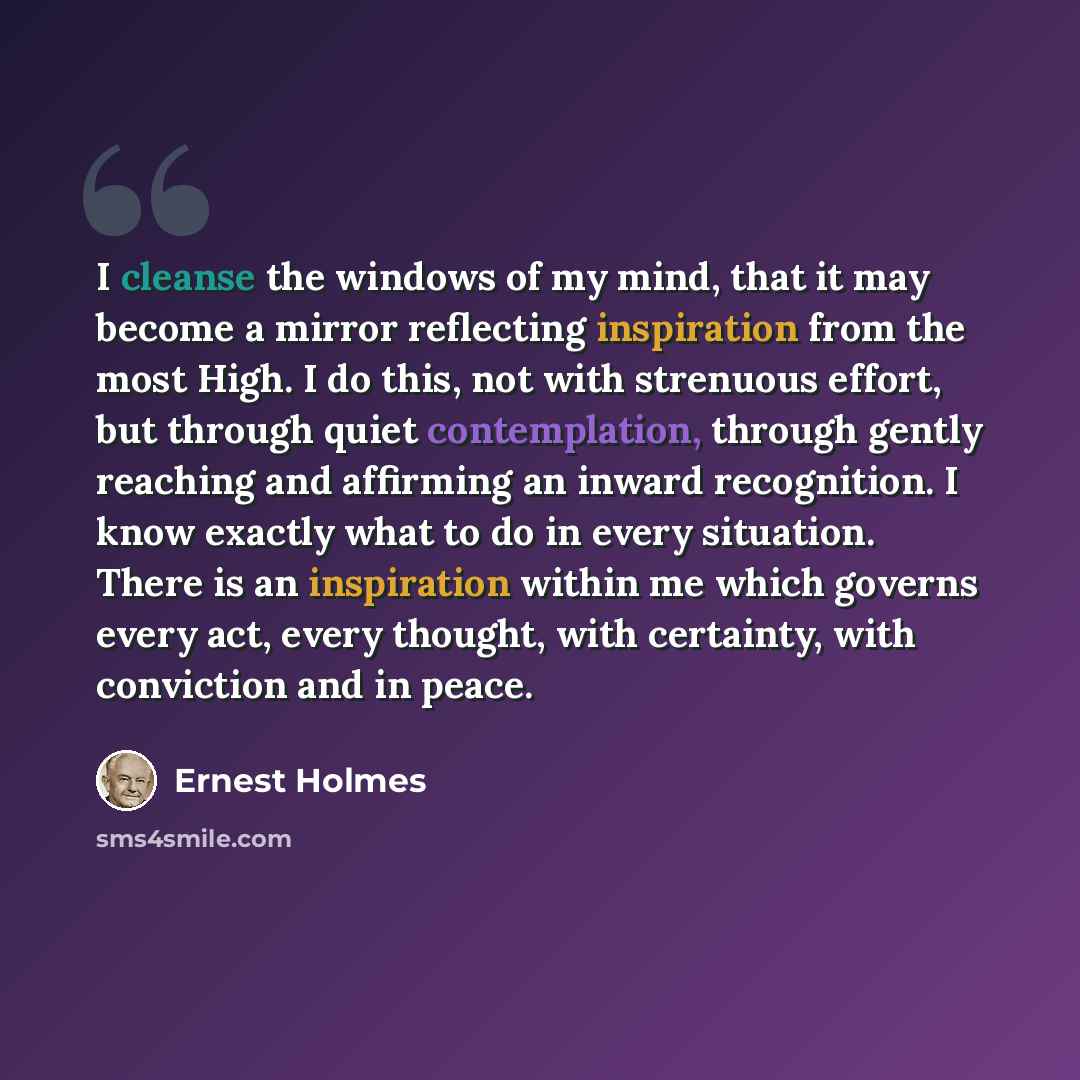“I cleanse the windows of my mind, that it may become a mirror reflecting inspiration from the most High. I do this, not with strenuous effort, but through quiet contemplation, through gently reaching and affirming an inward recognition. I know exactly what to do in every situation. There is an…” quote by Ernest Holmes