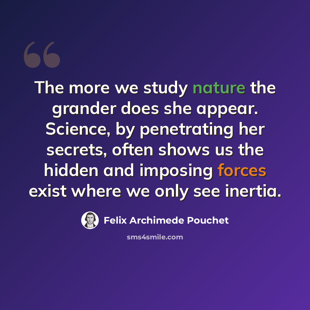 “The more we study nature the grander does she appear. Science, by penetrating her secrets, often shows us the hidden and imposing forces exist where we only see inertia.” quote by Felix Archimede Pouchet