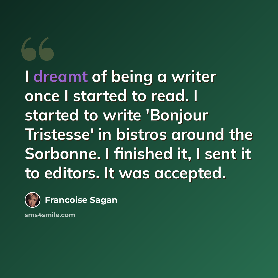 “I dreamt of being a writer once I started to read. I started to write 'Bonjour Tristesse' in bistros around the Sorbonne. I finished it, I sent it to editors. It was accepted.” quote by Francoise Sagan