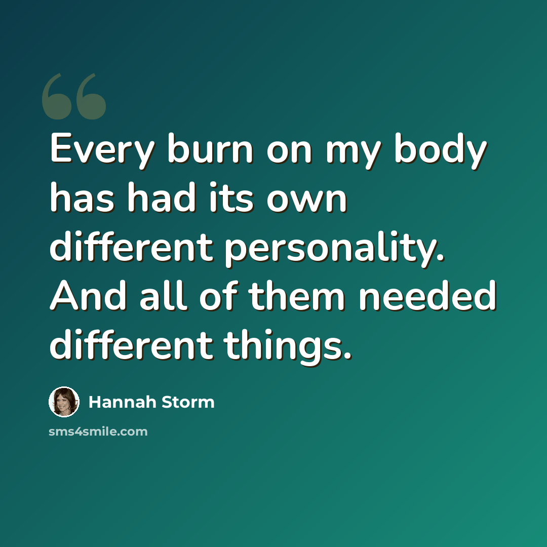 “Every burn on my body has had its own different personality. And all of them needed different things.” quote by Hannah Storm