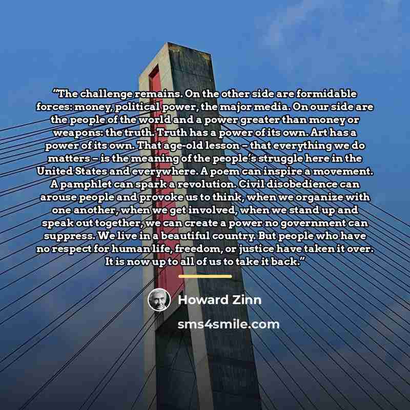 “The challenge remains. On the other side are formidable forces: money, political power, the major media. On our side are the people of the world and a power greater than money or weapons: the truth. Truth has a power of its own. Art has a power of its own. That age-old lesson – that everything we…” quote by Howard Zinn