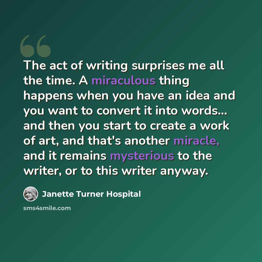 “The act of writing surprises me all the time. A miraculous thing happens when you have an idea and you want to convert it into words... and then you start to create a work of art, and that's another miracle, and it remains mysterious to the writer, or to this writer anyway.” quote by Janette Turner Hospital