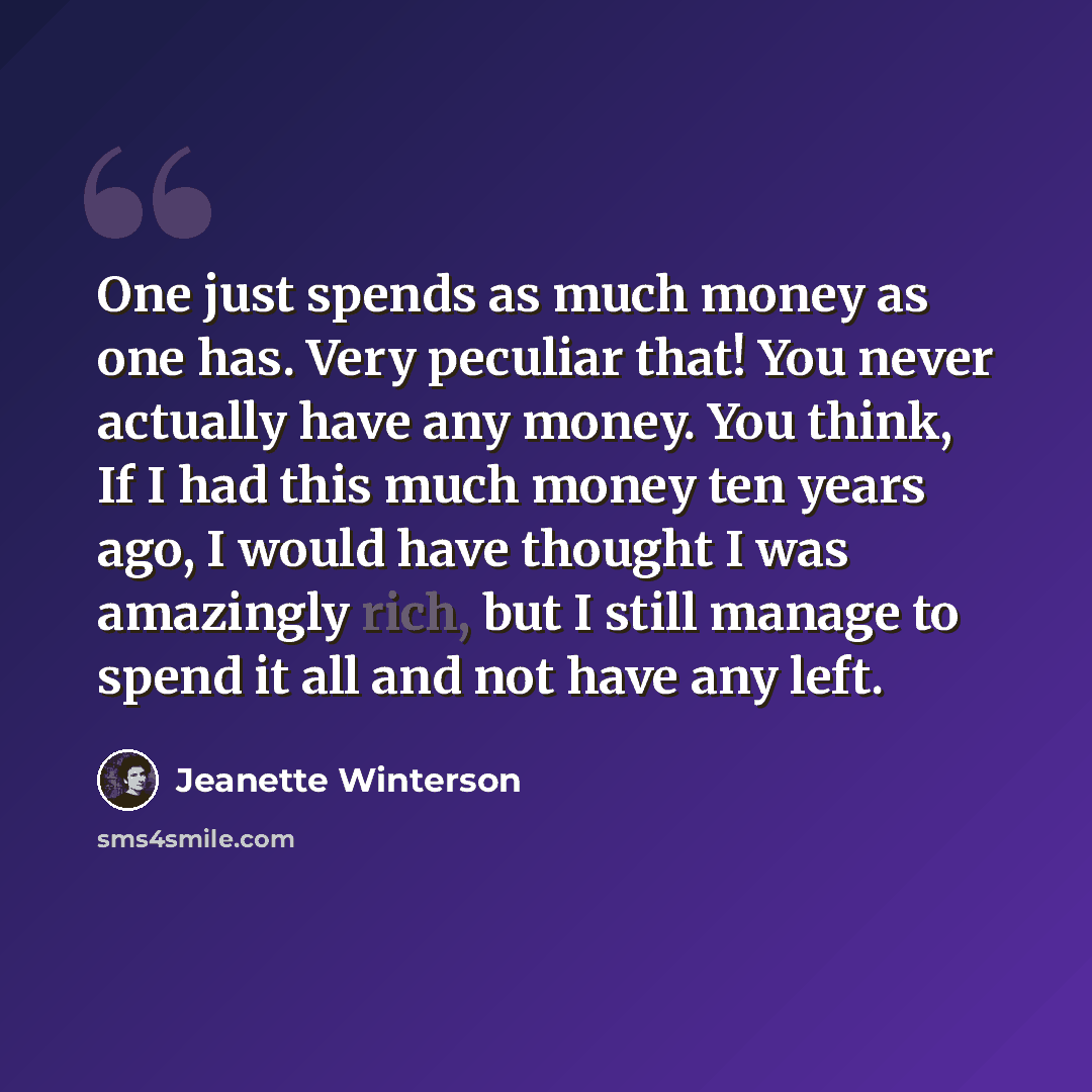 “One just spends as much money as one has. Very peculiar that! You never actually have any money. You think, If I had this much money ten years ago, I would have thought I was amazingly rich, but I still manage to spend it all and not have any left.” quote by Jeanette Winterson