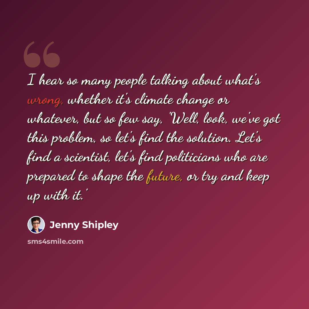 “I hear so many people talking about what's wrong, whether it's climate change or whatever, but so few say, 'Well, look, we've got this problem, so let's find the solution. Let's find a scientist, let's find politicians who are prepared to shape the future, or try and keep up with it.'” quote by Jenny Shipley